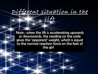 Different situation in the
           lift

 Note : when the lift is accelerating upwards
   or downwards, the reading on the scale
 gives the ‘apparent’ weight, which is equal
 to the normal reaction force on the feet of
                  the girl
 