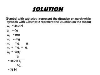 SOLUTION
(Symbol with subscript 1 represent the situation on earth while
 symbols with subscript 2 represent the situation on the moon)
 w1 = 450 N
 g1 = 6g
 w1 = mg
 w2 = mg
 w1    mg1    g1
 w2 = mg2 = g2
 w2 = w 1 g 2
         g1
  = 450 x g2
         6g2
  = 75 N
 
