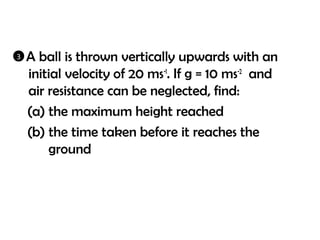3   A ball is thrown vertically upwards with an
    initial velocity of 20 ms-1. If g = 10 ms-2 and
    air resistance can be neglected, find:
    (a) the maximum height reached
    (b) the time taken before it reaches the
        ground
 