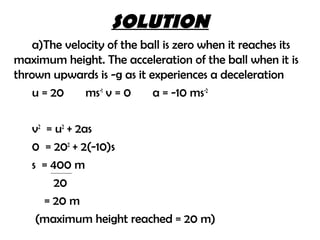 SOLUTION
    a)The velocity of the ball is zero when it reaches its
maximum height. The acceleration of the ball when it is
thrown upwards is -g as it experiences a deceleration
    u = 20    ms-1 v = 0    a = -10 ms-2

   v2 = u2 + 2as
   0 = 202 + 2(-10)s
   s = 400 m
        20
      = 20 m
    (maximum height reached = 20 m)
 