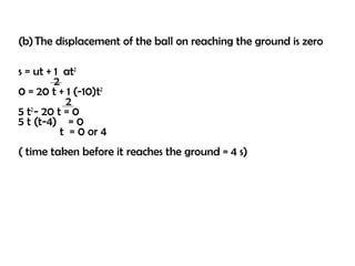 (b) The displacement of the ball on reaching the ground is zero

s = ut + 1 at2
         2
0 = 20 t + 1 (-10)t2
            2
5 t - 20 t = 0
   2
5 t (t-4) = 0
           t = 0 or 4
( time taken before it reaches the ground = 4 s)
 