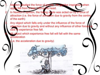 1. Newton- studied the force of gravity. He got the inspiration when
   apple fell from a tree, hitting his head.
2. In Newton’s opinion, the falling apple was acted on by a force of
   attraction (i.e. the force of attraction due to gravity from the centre
   of the earth)
3. Any object which falls only under the influence of the force of
   attraction due to gravity and without any influence of other forces is
   said to experience free fall.
4. All object which experience free fall will fall with the same
   acceleration
   (i.e. the acceleration due to gravity)
 