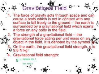 Gravitational Field
1. The force of gravity acts through space and can
   cause a body which is not in contact with any
   surface to fall freely to the ground – the earth is
   surrounded by a gravitational field which exerts
   a force on any body in the field.
2. The strength of a gravitational field – the
   gravitational force acting per unit mass on an
   object in the field. It is denoted by the symbol ‘g’
3. On the earth, the gravitational field strength, g is
   9.8 N kg-1
4. Gravitational field strength:
     g = Gravitational force, F
         Mass of body, M
 