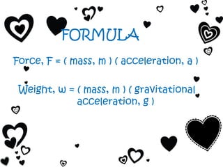 FORMULA
Force, F = ( mass, m ) ( acceleration, a )

 Weight, w = ( mass, m ) ( gravitational
             acceleration, g )
 