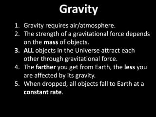 Gravity
1. Gravity requires air/atmosphere.
2. The strength of a gravitational force depends
on the mass of objects.
3. ALL objects in the Universe attract each
other through gravitational force.
4. The farther you get from Earth, the less you
are affected by its gravity.
5. When dropped, all objects fall to Earth at a
constant rate.
 