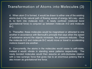 15
4. When atom D is formed, it would be drawn to either one of the existing
atoms due to the natural path of flowing waves of energy, let’s say - atom
A, to form into molecule A-D. A newly confined rotational bond
(gravitational force) is conjured up between molecule A-D and molecule
B-C.
5. Thereafter, these molecules would be magnetised or attracted to one
another in accordance with Bernoulli’s principle that says when the speed
of substance around the objects increases, the pressure reduces. Thus
the molecule A-D and molecule B-C would move or travel in accelerating
motions toward one another.
6. Concurrently, the atoms in the molecules would cease to self-rotate;
instead it would vibrate in standing wave patterns respectively. The
newly bonded molecules would then assume an anti-clockwise rotation
with a new synergic force that gives rise to an enormous potency that is
also known as gravitational line force.
 