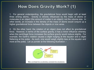17
1. For general understanding, the gravitational force would begin with at least
three arising atoms. Gravity is directly influenced by the mass of atoms or
molecules in an object (the amount of matter in an object); not the volume size. In
other words, an increase in the density of the mass of atoms would conjure up a
higher gravitational force between the objects or vice versa.
2. On the other hand, the rotation of an object does not affect its gravitational
force. However, in terms of the surface gravity, it has a minor influence whereby
when the centrifugal force increases the surface gravity would reduce slightly. For
example, the Earth’s rotation causes a slight bulging at the equator and a slight
flattening at the poles. As such, one would weigh slightly less at the equator and
more at the poles. Let us ponder at the following illustration: -
 