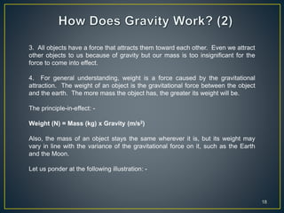 18
3. All objects have a force that attracts them toward each other. Even we attract
other objects to us because of gravity but our mass is too insignificant for the
force to come into effect.
4. For general understanding, weight is a force caused by the gravitational
attraction. The weight of an object is the gravitational force between the object
and the earth. The more mass the object has, the greater its weight will be.
The principle-in-effect: -
Weight (N) = Mass (kg) x Gravity (m/s2)
Also, the mass of an object stays the same wherever it is, but its weight may
vary in line with the variance of the gravitational force on it, such as the Earth
and the Moon.
Let us ponder at the following illustration: -
 