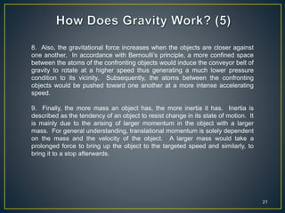 21
8. Also, the gravitational force increases when the objects are closer against
one another. In accordance with Bernoulli’s principle, a more confined space
between the atoms of the confronting objects would induce the conveyor belt of
gravity to rotate at a higher speed thus generating a much lower pressure
condition to its vicinity. Subsequently, the atoms between the confronting
objects would be pushed toward one another at a more intense accelerating
speed.
9. Finally, the more mass an object has, the more inertia it has. Inertia is
described as the tendency of an object to resist change in its state of motion. It
is mainly due to the arising of larger momentum in the object with a larger
mass. For general understanding, translational momentum is solely dependent
on the mass and the velocity of the object. A larger mass would take a
prolonged force to bring up the object to the targeted speed and similarly, to
bring it to a stop afterwards.
 