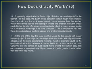 22
10. Supposedly, object A is the Earth, object B is the rock and object C is the
feather. In this case, the Earth would certainly contain much more masses
than the rock, and the rock would contain more masses than the feather.
When these three objects are closing in toward one another, the Earth with a
much higher density of masses would certainly inherit a much greater inertia
i.e. a resistance to change in its state of motion. This is despite the fact that
these three objects are pushing against one another simultaneously.
11. At the end of the day, the force in effect would be the objects with lesser
masses (object B and object C) moving toward the object with higher masses
(object A) at the same accelerating motions. Another example would be the
gravitational attraction between a human body and a tiny particle of dust.
Certainly, the tiny particle of dust would move toward the human body that
encompasses a comparatively higher mass and with greater inertia rather
than the other way round.
 