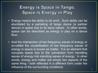 4
• Energy means the ability to do work. Such ability can be
elucidated by a partaking of tango dance (a partner
dance) in space due to its wavy nature. In other words,
space can be described as energy in play on a dance
floor.
• And the intersection of low frequency waves of energy or
so-called the crystallisation of low frequency waves of
energy in space is known as matter. It is an element that
occupies space due to the conversion from travelling
waves of energy into standing waves of energy. In other
words, energy and matter are simply two aspects of the
same thing - both reflected in a different form under the
influence of the surrounding conditions.
 