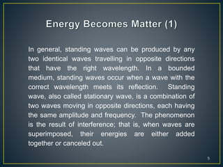 5
In general, standing waves can be produced by any
two identical waves travelling in opposite directions
that have the right wavelength. In a bounded
medium, standing waves occur when a wave with the
correct wavelength meets its reflection. Standing
wave, also called stationary wave, is a combination of
two waves moving in opposite directions, each having
the same amplitude and frequency. The phenomenon
is the result of interference; that is, when waves are
superimposed, their energies are either added
together or canceled out.
 