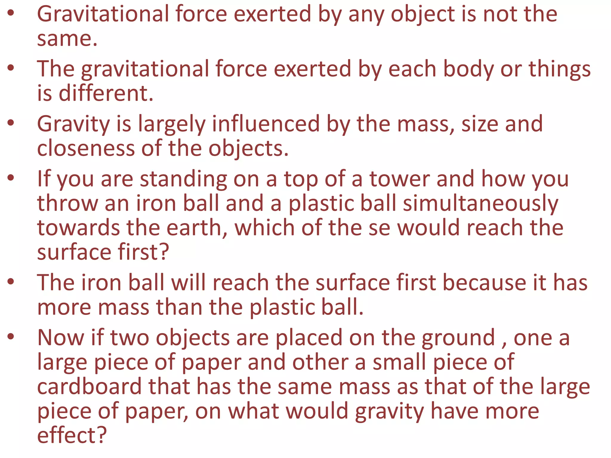 • Gravitational force exerted by any object is not the
same.
• The gravitational force exerted by each body or things
is different.
• Gravity is largely influenced by the mass, size and
closeness of the objects.
• If you are standing on a top of a tower and how you
throw an iron ball and a plastic ball simultaneously
towards the earth, which of the se would reach the
surface first?
• The iron ball will reach the surface first because it has
more mass than the plastic ball.
• Now if two objects are placed on the ground , one a
large piece of paper and other a small piece of
cardboard that has the same mass as that of the large
piece of paper, on what would gravity have more
effect?
 