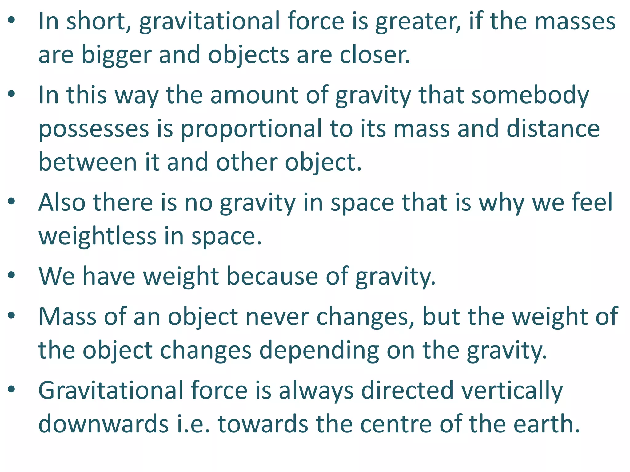 • In short, gravitational force is greater, if the masses
are bigger and objects are closer.
• In this way the amount of gravity that somebody
possesses is proportional to its mass and distance
between it and other object.
• Also there is no gravity in space that is why we feel
weightless in space.
• We have weight because of gravity.
• Mass of an object never changes, but the weight of
the object changes depending on the gravity.
• Gravitational force is always directed vertically
downwards i.e. towards the centre of the earth.
 