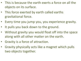 • This is because the earth exerts a force on all the
objects on its surface.
• This force exerted by earth called earths
gravitational force.
• Every time you jump you, you experience gravity.
• It pulls you back down to the ground.
• Without gravity you would float off into the space
along with all other matter on the earth.
• Gravity is a force of attraction.
• Gravity physically acts like a magnet which pulls
two objects together.
 