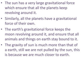 • The sun has a very large gravitational force
which ensure that all the planets keep
revolving around it.
• Similarly, all the planets have a gravitational
force of their own.
• The earth’s gravitational force keeps the
moon revolving around it, and ensure that all
animals and things on earth stay bound to it.
• The gravity of sun is much more than that of
a earth, still we are not pulled by the sun, this
is because we are much closer to earth.
 
