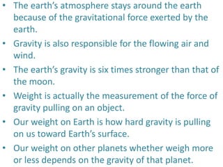 • The earth’s atmosphere stays around the earth
because of the gravitational force exerted by the
earth.
• Gravity is also responsible for the flowing air and
wind.
• The earth’s gravity is six times stronger than that of
the moon.
• Weight is actually the measurement of the force of
gravity pulling on an object.
• Our weight on Earth is how hard gravity is pulling
on us toward Earth’s surface.
• Our weight on other planets whether weigh more
or less depends on the gravity of that planet.
 