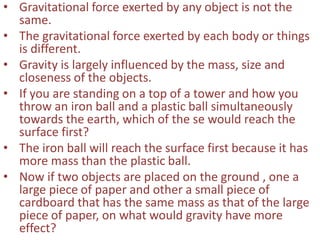 • Gravitational force exerted by any object is not the
same.
• The gravitational force exerted by each body or things
is different.
• Gravity is largely influenced by the mass, size and
closeness of the objects.
• If you are standing on a top of a tower and how you
throw an iron ball and a plastic ball simultaneously
towards the earth, which of the se would reach the
surface first?
• The iron ball will reach the surface first because it has
more mass than the plastic ball.
• Now if two objects are placed on the ground , one a
large piece of paper and other a small piece of
cardboard that has the same mass as that of the large
piece of paper, on what would gravity have more
effect?
 