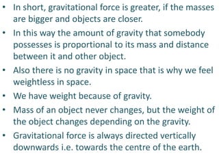 • In short, gravitational force is greater, if the masses
are bigger and objects are closer.
• In this way the amount of gravity that somebody
possesses is proportional to its mass and distance
between it and other object.
• Also there is no gravity in space that is why we feel
weightless in space.
• We have weight because of gravity.
• Mass of an object never changes, but the weight of
the object changes depending on the gravity.
• Gravitational force is always directed vertically
downwards i.e. towards the centre of the earth.
 
