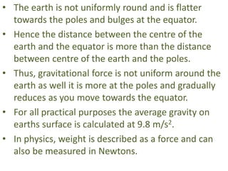 • The earth is not uniformly round and is flatter
towards the poles and bulges at the equator.
• Hence the distance between the centre of the
earth and the equator is more than the distance
between centre of the earth and the poles.
• Thus, gravitational force is not uniform around the
earth as well it is more at the poles and gradually
reduces as you move towards the equator.
• For all practical purposes the average gravity on
earths surface is calculated at 9.8 m/s2.
• In physics, weight is described as a force and can
also be measured in Newtons.
 