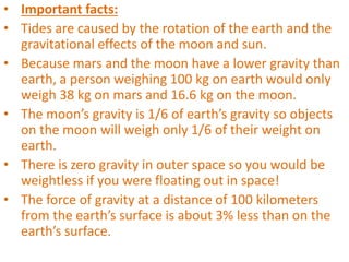 • Important facts:
• Tides are caused by the rotation of the earth and the
gravitational effects of the moon and sun.
• Because mars and the moon have a lower gravity than
earth, a person weighing 100 kg on earth would only
weigh 38 kg on mars and 16.6 kg on the moon.
• The moon’s gravity is 1/6 of earth’s gravity so objects
on the moon will weigh only 1/6 of their weight on
earth.
• There is zero gravity in outer space so you would be
weightless if you were floating out in space!
• The force of gravity at a distance of 100 kilometers
from the earth’s surface is about 3% less than on the
earth’s surface.
 
