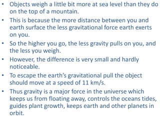 • Objects weigh a little bit more at sea level than they do
on the top of a mountain.
• This is because the more distance between you and
earth surface the less gravitational force earth exerts
on you.
• So the higher you go, the less gravity pulls on you, and
the less you weigh.
• However, the difference is very small and hardly
noticeable.
• To escape the earth’s gravitational pull the object
should move at a speed of 11 km/s.
• Thus gravity is a major force in the universe which
keeps us from floating away, controls the oceans tides,
guides plant growth, keeps earth and other planets in
orbit.
 