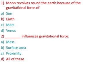 1) Moon revolves round the earth because of the
gravitational force of
a) Sun
b) Earth
c) Mars
d) Venus
2) ________ influences gravitational force.
a) Mass
b) Surface area
c) Proximity
d) All of these
b) Earth
d) All of these
 