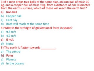 3) If a man drops two balls of the same size, an iron ball of mass 10
kg. and a copper ball of mass 9 kg. from a distance of one kilometer
from the earths surface, which of these will reach the earth first?
a) Iron ball
b) Copper ball
c) Cant say
d) Both will reach at the same time
4) What is the strength of gravitational force in space?
a) 9.8 m/s
b) 4.9 m/s
c) 0 m/s
d) None
5) The earth is flatter towards _________.
a) The centre
b) Poles
c) Planets
d) In the oceans
a) Iron ball
c) 0 m/s
b) Poles
 