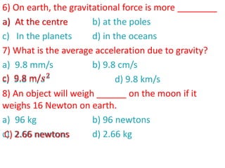 6) On earth, the gravitational force is more ________
a) At the centre b) at the poles
c) In the planets d) in the oceans
7) What is the average acceleration due to gravity?
a) 9.8 mm/s b) 9.8 cm/s
c) 9.8 m/𝑠2
d) 9.8 km/s
8) An object will weigh ______ on the moon if it
weighs 16 Newton on earth.
a) 96 kg b) 96 newtons
c) 2.66 newtons d) 2.66 kg
a) At the centre
c) 9.8 m/𝑠2
C) 2.66 newtons
 