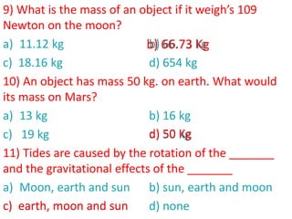 9) What is the mass of an object if it weigh’s 109
Newton on the moon?
a) 11.12 kg b) 66.73 kg
c) 18.16 kg d) 654 kg
10) An object has mass 50 kg. on earth. What would
its mass on Mars?
a) 13 kg b) 16 kg
c) 19 kg d) 50 kg
11) Tides are caused by the rotation of the _______
and the gravitational effects of the _______
a) Moon, earth and sun b) sun, earth and moon
c) earth, moon and sun d) none
c) earth, moon and sun
b) 66.73 Kg
d) 50 Kg
 
