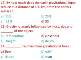 12) By how much does the earth gravitational force
reduce at a distance of 100 km, from the earth’s
surface?
a) 51% b) 23%
c) 11% d) 3%
13) Gravity is largely influenced by mass, size and
_______ of the object.
a) Temperature b) closeness
c) Height d) depth
14) ________ has maximum gravitational force.
a) Sun b) earth
c) Moon d) man
d) 3%
b) closeness
a) Sun
 