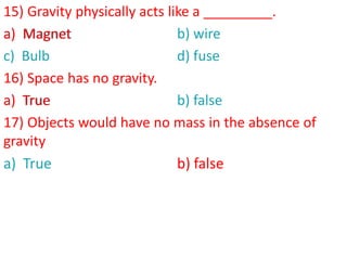 15) Gravity physically acts like a _________.
a) Magnet b) wire
c) Bulb d) fuse
16) Space has no gravity.
a) True b) false
17) Objects would have no mass in the absence of
gravity
a) True b) false
a) Magnet
a) True
b) false
 