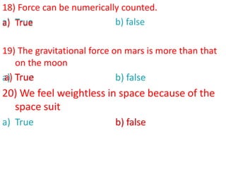 18) Force can be numerically counted.
a) True b) false
19) The gravitational force on mars is more than that
on the moon
a) True b) false
20) We feel weightless in space because of the
space suit
a) True b) false
a) True
b) false
a) True
 