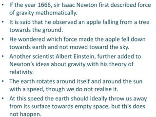 • If the year 1666, sir Isaac Newton first described force
of gravity mathematically.
• It is said that he observed an apple falling from a tree
towards the ground.
• He wondered which force made the apple fell down
towards earth and not moved toward the sky.
• Another scientist Albert Einstein, further added to
Newton’s ideas about gravity with his theory of
relativity.
• The earth rotates around itself and around the sun
with a speed, though we do not realise it.
• At this speed the earth should ideally throw us away
from its surface towards empty space, but this does
not happen.
 