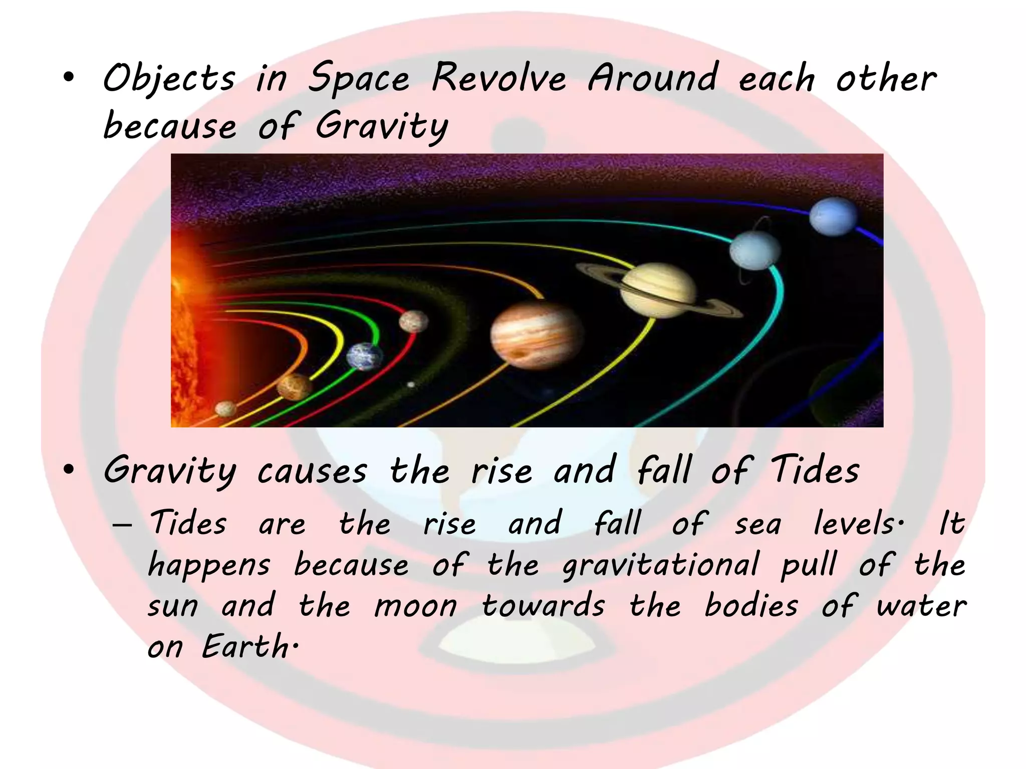 • Objects in Space Revolve Around each other
because of Gravity
• Gravity causes the rise and fall of Tides
– Tides are the rise and fall of sea levels. It
happens because of the gravitational pull of the
sun and the moon towards the bodies of water
on Earth.
 