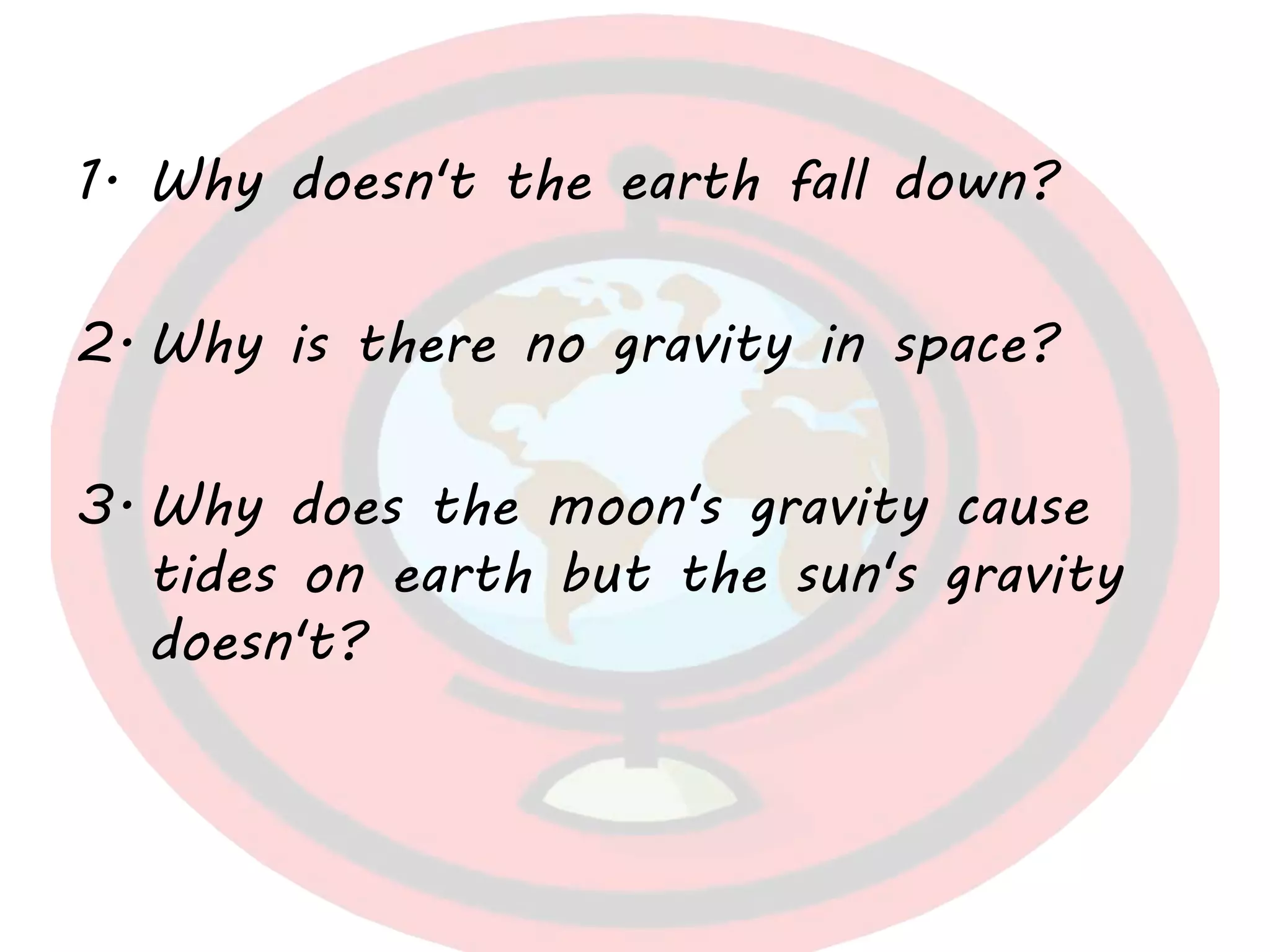 1. Why doesn't the earth fall down?
2. Why is there no gravity in space?
3. Why does the moon's gravity cause
tides on earth but the sun's gravity
doesn't?
 