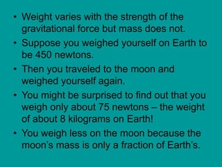 • Weight varies with the strength of the
gravitational force but mass does not.
• Suppose you weighed yourself on Earth to
be 450 newtons.
• Then you traveled to the moon and
weighed yourself again.
• You might be surprised to find out that you
weigh only about 75 newtons – the weight
of about 8 kilograms on Earth!
• You weigh less on the moon because the
moon’s mass is only a fraction of Earth’s.
 