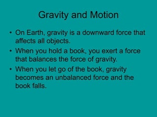 Gravity and Motion
• On Earth, gravity is a downward force that
affects all objects.
• When you hold a book, you exert a force
that balances the force of gravity.
• When you let go of the book, gravity
becomes an unbalanced force and the
book falls.
 