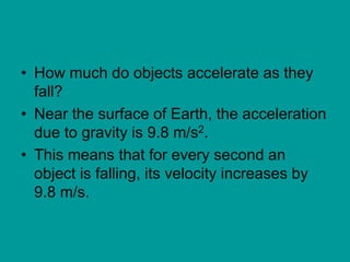 • How much do objects accelerate as they
fall?
• Near the surface of Earth, the acceleration
due to gravity is 9.8 m/s2.
• This means that for every second an
object is falling, its velocity increases by
9.8 m/s.
 