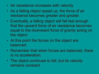 • Air resistance increases with velocity.
• As a falling object speed up, the force of air
resistance becomes greater and greater.
• Eventually, a falling object will fall fast enough
that the upward force of air resistance becomes
equal to the downward force of gravity acting on
the object.
• At this point the forces on the object are
balanced.
• Remember that when forces are balanced, there
is no acceleration.
• The object continues to fall, but its velocity
remains constant.
 