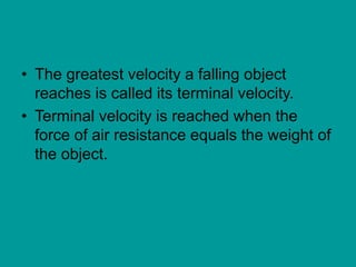 • The greatest velocity a falling object
reaches is called its terminal velocity.
• Terminal velocity is reached when the
force of air resistance equals the weight of
the object.
 