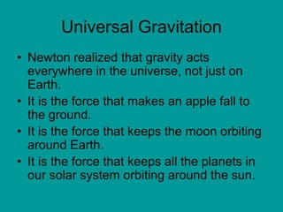 Universal Gravitation
• Newton realized that gravity acts
everywhere in the universe, not just on
Earth.
• It is the force that makes an apple fall to
the ground.
• It is the force that keeps the moon orbiting
around Earth.
• It is the force that keeps all the planets in
our solar system orbiting around the sun.
 