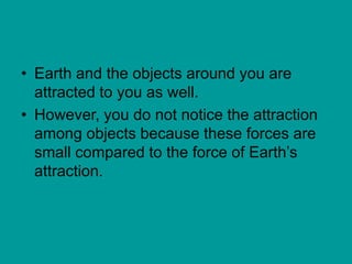 • Earth and the objects around you are
attracted to you as well.
• However, you do not notice the attraction
among objects because these forces are
small compared to the force of Earth’s
attraction.
 