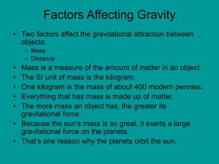 Factors Affecting Gravity
• Two factors affect the gravitational attraction between
objects:
– Mass
– Distance
• Mass is a measure of the amount of matter in an object.
• The SI unit of mass is the kilogram.
• One kilogram is the mass of about 400 modern pennies.
• Everything that has mass is made up of matter.
• The more mass an object has, the greater its
gravitational force.
• Because the sun’s mass is so great, it exerts a large
gravitational force on the planets.
• That’s one reason why the planets orbit the sun.
 
