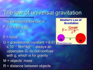 The law of universal gravitation
The formula for this law is:
F = G x m1 x m2
r2
F = force
G = gravitational constant = 6.673
x 10-11 Nm2/kg2 - always an
uppercase G, do not confuse
with g, which is for gravity
M = objects’ mass
R = distance between objects
 