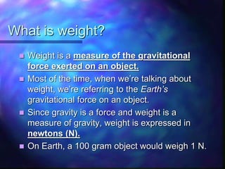 What is weight?
 Weight is a measure of the gravitational
force exerted on an object.
 Most of the time, when we’re talking about
weight, we’re referring to the Earth’s
gravitational force on an object.
 Since gravity is a force and weight is a
measure of gravity, weight is expressed in
newtons (N).
 On Earth, a 100 gram object would weigh 1 N.
 