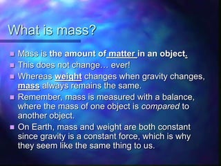 What is mass?
 Mass is the amount of matter in an object.
 This does not change… ever!
 Whereas weight changes when gravity changes,
mass always remains the same.
 Remember, mass is measured with a balance,
where the mass of one object is compared to
another object.
 On Earth, mass and weight are both constant
since gravity is a constant force, which is why
they seem like the same thing to us.
 