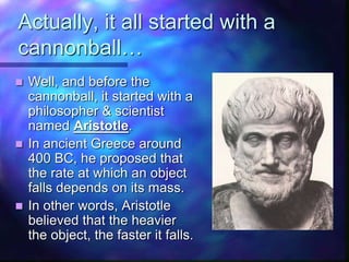 Actually, it all started with a
cannonball…
 Well, and before the
cannonball, it started with a
philosopher & scientist
named Aristotle.
 In ancient Greece around
400 BC, he proposed that
the rate at which an object
falls depends on its mass.
 In other words, Aristotle
believed that the heavier
the object, the faster it falls.
 