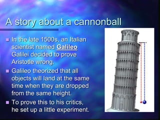A story about a cannonball
 In the late 1500s, an Italian
scientist named Galileo
Galilei decided to prove
Aristotle wrong.
 Galileo theorized that all
objects will land at the same
time when they are dropped
from the same height.
 To prove this to his critics,
he set up a little experiment.
 