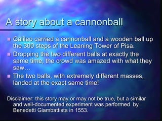 A story about a cannonball
 Galileo carried a cannonball and a wooden ball up
the 300 steps of the Leaning Tower of Pisa.
 Dropping the two different balls at exactly the
same time, the crowd was amazed with what they
saw…
 The two balls, with extremely different masses,
landed at the exact same time!
Disclaimer: this story may or may not be true, but a similar
and well-documented experiment was performed by
Benedetti Giambattista in 1553.
 